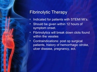 Fibrinolytic Therapy
• Indicated for patients with STEMI MI’s.
• Should be given within 12 hours of
symptom onset.
• Fibrinolytics will break down clots found
within the vessles
• Contraindications: post op surgical
patients, history of hemorrhagic stroke,
ulcer disease, pregnancy, ect.
 