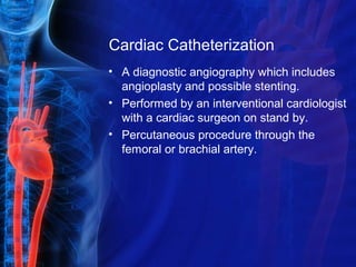 Cardiac Catheterization
• A diagnostic angiography which includes
angioplasty and possible stenting.
• Performed by an interventional cardiologist
with a cardiac surgeon on stand by.
• Percutaneous procedure through the
femoral or brachial artery.
 