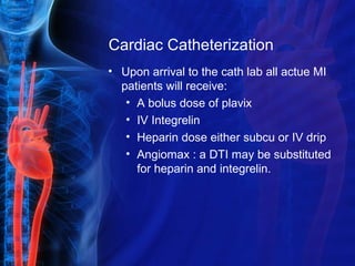 Cardiac Catheterization
• Upon arrival to the cath lab all actue MI
patients will receive:
• A bolus dose of plavix
• IV Integrelin
• Heparin dose either subcu or IV drip
• Angiomax : a DTI may be substituted
for heparin and integrelin.
 