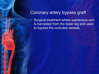 Coronary artery bypass graft
• Surgical treatment where saphenous vein
is harvested from the lower leg and used
to bypass the occluded vessels.
 