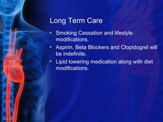 Long Term Care
• Smoking Cessation and lifestyle
modifications.
• Aspirin, Beta Blockers and Clopidogrel will
be indefinite.
• Lipid lowering medication along with diet
modifications.
 