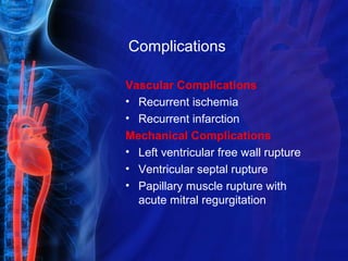 Complications
Vascular Complications
• Recurrent ischemia
• Recurrent infarction
Mechanical Complications
• Left ventricular free wall rupture
• Ventricular septal rupture
• Papillary muscle rupture with
acute mitral regurgitation
 