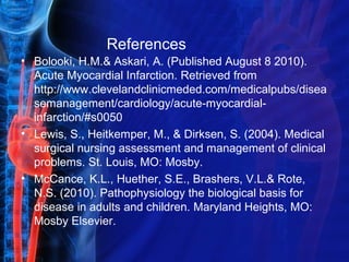 References
• Bolooki, H.M.& Askari, A. (Published August 8 2010).
Acute Myocardial Infarction. Retrieved from
http://www.clevelandclinicmeded.com/medicalpubs/disea
semanagement/cardiology/acute-myocardial-
infarction/#s0050
• Lewis, S., Heitkemper, M., & Dirksen, S. (2004). Medical
surgical nursing assessment and management of clinical
problems. St. Louis, MO: Mosby.
• McCance, K.L., Huether, S.E., Brashers, V.L.& Rote,
N.S. (2010). Pathophysiology the biological basis for
disease in adults and children. Maryland Heights, MO:
Mosby Elsevier.
 