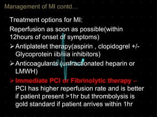 Management of MI contd…
Treatment options for MI:
Reperfusion as soon as possible(within
12hours of onset of symptoms)
Antiplatelet therapy(aspirin , clopidogrel +/-
Glycoprotein iib/iiia inhibitors)
Anticoagulants (unfractionated heparin or
LMWH)
Immediate PCI or Fibrinolytic therapy –
PCI has higher reperfusion rate and is better
if patient present >1hr but thrombolysis is
gold standard if patient arrives within 1hr
 