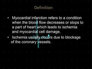 Definition
• Myocardial infarction refers to a condition
when the blood flow decreases or stops to
a part of heart which leads to ischemia
and myocardial cell damage.
• Ischemia usually occurs due to blockage
of the coronary vessels.
 