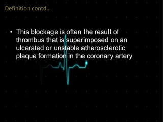 Definition contd…
• This blockage is often the result of
thrombus that is superimposed on an
ulcerated or unstable atherosclerotic
plaque formation in the coronary artery
 