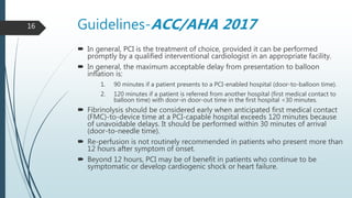 Guidelines-ACC/AHA 2017
 In general, PCI is the treatment of choice, provided it can be performed
promptly by a qualified interventional cardiologist in an appropriate facility.
 In general, the maximum acceptable delay from presentation to balloon
inflation is:
1. 90 minutes if a patient presents to a PCI-enabled hospital (door-to-balloon time).
2. 120 minutes if a patient is referred from another hospital (first medical contact to
balloon time) with door-in door-out time in the first hospital <30 minutes.
 Fibrinolysis should be considered early when anticipated first medical contact
(FMC)-to-device time at a PCI-capable hospital exceeds 120 minutes because
of unavoidable delays. It should be performed within 30 minutes of arrival
(door-to-needle time).
 Re-perfusion is not routinely recommended in patients who present more than
12 hours after symptom of onset.
 Beyond 12 hours, PCI may be of benefit in patients who continue to be
symptomatic or develop cardiogenic shock or heart failure.
16
 