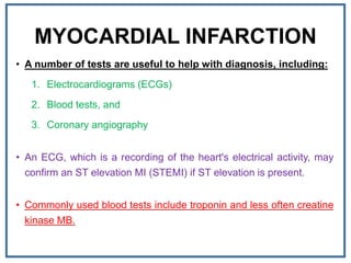 MYOCARDIAL INFARCTION
• A number of tests are useful to help with diagnosis, including:
1. Electrocardiograms (ECGs)
2. Blood tests, and
3. Coronary angiography
• An ECG, which is a recording of the heart's electrical activity, may
confirm an ST elevation MI (STEMI) if ST elevation is present.
• Commonly used blood tests include troponin and less often creatine
kinase MB.
 