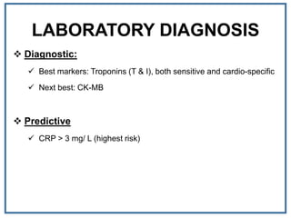 LABORATORY DIAGNOSIS
 Diagnostic:
 Best markers: Troponins (T & I), both sensitive and cardio-specific
 Next best: CK-MB
 Predictive
 CRP > 3 mg/ L (highest risk)
 