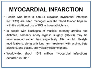 MYOCARDIAL INFARCTION
• People who have a non-ST elevation myocardial infarction
(NSTEMI) are often managed with the blood thinner heparin,
with the additional use of PCI in those at high risk.
• In people with blockages of multiple coronary arteries and
diabetes, coronary artery bypass surgery (CABG) may be
recommended rather than angioplasty. After an MI, lifestyle
modifications, along with long term treatment with aspirin, beta
blockers, and statins, are typically recommended.
• Worldwide, about 15.9 million myocardial infarctions
occurred in 2015.
 
