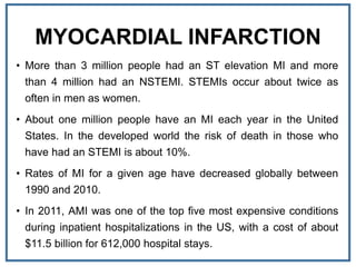 MYOCARDIAL INFARCTION
• More than 3 million people had an ST elevation MI and more
than 4 million had an NSTEMI. STEMIs occur about twice as
often in men as women.
• About one million people have an MI each year in the United
States. In the developed world the risk of death in those who
have had an STEMI is about 10%.
• Rates of MI for a given age have decreased globally between
1990 and 2010.
• In 2011, AMI was one of the top five most expensive conditions
during inpatient hospitalizations in the US, with a cost of about
$11.5 billion for 612,000 hospital stays.
 