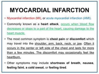 MYOCARDIAL INFARCTION
• Myocardial infarction (MI), or acute myocardial infarction (AMI).
• Commonly known as a heart attack, occurs when blood flow
decreases or stops to a part of the heart, causing damage to the
heart muscle.
• The most common symptom is chest pain or discomfort which
may travel into the shoulder, arm, back, neck, or jaw. Often it
occurs in the center or left side of the chest and lasts for more
than a few minutes. The discomfort may occasionally feel like
heartburn.
• Other symptoms may include shortness of breath, nausea,
feeling faint, a cold sweat, or feeling tired.
 