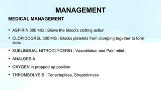 MANAGEMENT
MEDICAL MANAGEMENT
• ASPIRIN 300 MG : Slows the blood’s clotting action
• CLOPIDOGREL 300 MG : Blocks platelets from clumping together to form
clots
• SUBLINGUAL NITROGLYCERIN : Vasodilation and Pain relief.
• ANALGESIA
• OXYGEN in propped up position
• THROMBOLYSIS : Tenecteplase, Streptokinase
 