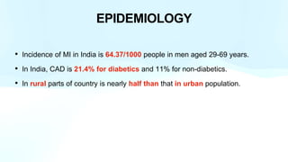 EPIDEMIOLOGY
• Incidence of MI in India is 64.37/1000 people in men aged 29-69 years.
• In India, CAD is 21.4% for diabetics and 11% for non-diabetics.
• In rural parts of country is nearly half than that in urban population.
 