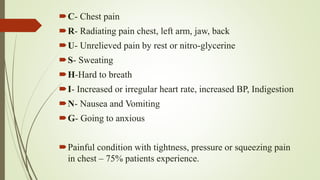 C- Chest pain
R- Radiating pain chest, left arm, jaw, back
U- Unrelieved pain by rest or nitro-glycerine
S- Sweating
H-Hard to breath
I- Increased or irregular heart rate, increased BP, Indigestion
N- Nausea and Vomiting
G- Going to anxious
Painful condition with tightness, pressure or squeezing pain
in chest – 75% patients experience.
 
