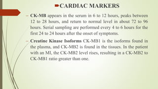 CARDIAC MARKERS
 CK-MB appears in the serum in 6 to 12 hours, peaks between
12 to 28 hours, and return to normal level in about 72 to 96
hours. Serial sampling are performed every 4 to 6 hours for the
first 24 to 24 hours after the onset of symptoms.
 Creatine Kinase Isoforms CK-MB1 is the isoforms found in
the plasma, and CK-MB2 is found in the tissues. In the patient
with an MI, the CK-MB2 level rises, resulting in a CK-MB2 to
CK-MB1 ratio greater than one.
 