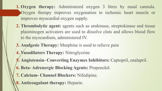 1. Oxygen therapy: Administered oxygen 3 litres by nasal cannula.
Oxygen therapy improves oxygenation to ischemic heart muscle or
improves myocardial oxygen supply.
2. Thrombolytic agent: agents such as urokinase, streptokinase and tissue
plasminogen activators are used to dissolve clots and allows blood flow
to the myocardium, administered IV.
3. Analgesic Therapy: Morphine is used to relieve pain
4. Vasodilators Therapy: Nitroglycrine
5. Angiotensin- Converting Enzymes Inhibitors: Captopril, enalapril.
6. Beta- Adrenergic Blocking Agents: Propenolol.
7. Calcium- Channel Blockers: Nifedipine.
8. Anticoagulant therapy: Heparin.
 