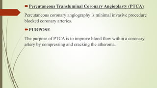 Percutaneous Transluminal Coronary Angioplasty (PTCA)
Percutaneous coronary angiography is minimal invasive procedure
blocked coronary arteries.
PURPOSE
The purpose of PTCA is to improve blood flow within a coronary
artery by compressing and cracking the atheroma.
 