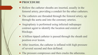 PROCEDURE
 Hollow the catheter sheaths are inserted, usually in the
femoral artery, providing a conduit for the other catheters.
 The catheters are threaded through the femoral artery, up
through the aorta and into the coronary arteries.
 Angioplasty is performed using infected radiopaque
contrast agent to identify the location and extent of
blockage.
 A billion tipped catheter is passed through the sheath and
position over lesion.
 After insertion, the catheter is inflated with high pressure
of several second and then deflated.
 The pressure compresses and then cracks the atheroma.
 