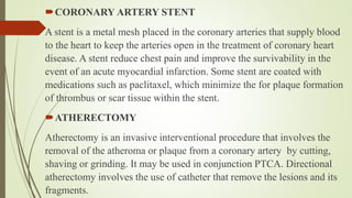 CORONARY ARTERY STENT
A stent is a metal mesh placed in the coronary arteries that supply blood
to the heart to keep the arteries open in the treatment of coronary heart
disease. A stent reduce chest pain and improve the survivability in the
event of an acute myocardial infarction. Some stent are coated with
medications such as paclitaxel, which minimize the for plaque formation
of thrombus or scar tissue within the stent.
ATHERECTOMY
Atherectomy is an invasive interventional procedure that involves the
removal of the atheroma or plaque from a coronary artery by cutting,
shaving or grinding. It may be used in conjunction PTCA. Directional
atherectomy involves the use of catheter that remove the lesions and its
fragments.
 