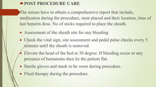 POST PROCEDURE CARE
The nurses have to obtain a comprehensive report that include,
medication during the procedure, stent placed and their location, time of
last heparin dose. No of sticks required to place the sheath.
 Assessment of the sheath site for any bleeding
 Check the vital sign, site assessment and pedal pulse checks every 5
minutes until the sheath is removed.
 Elevate the head of the bed at 30 degree. If bleeding occur or any
presence of hematoma then lie the patient flat.
 Sterile gloves and mask to be worn during procedure.
 Fluid therapy during the procedure.
 