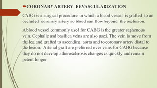 CORONARY ARTERY REVASCULARIZATION
CABG is a surgical procedure in which a blood vessel is grafted to an
occluded coronary artery so blood can flow beyond the occlusion.
A blood vessel commonly used for CABG is the greater saphenous
vein. Cephalic and basilica veins are also used. The vein is move from
the leg and grafted to ascending aorta and to coronary artery distal to
the lesion. Arterial graft are preferred over veins for CABG because
they do not develop atherosclerosis changes as quickly and remain
potent longer.
 