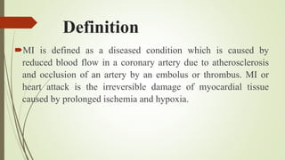 Definition
MI is defined as a diseased condition which is caused by
reduced blood flow in a coronary artery due to atherosclerosis
and occlusion of an artery by an embolus or thrombus. MI or
heart attack is the irreversible damage of myocardial tissue
caused by prolonged ischemia and hypoxia.
 
