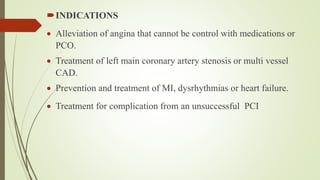 INDICATIONS
 Alleviation of angina that cannot be control with medications or
PCO.
 Treatment of left main coronary artery stenosis or multi vessel
CAD.
 Prevention and treatment of MI, dysrhythmias or heart failure.
 Treatment for complication from an unsuccessful PCI
 