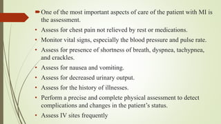 One of the most important aspects of care of the patient with MI is
the assessment.
• Assess for chest pain not relieved by rest or medications.
• Monitor vital signs, especially the blood pressure and pulse rate.
• Assess for presence of shortness of breath, dyspnea, tachypnea,
and crackles.
• Assess for nausea and vomiting.
• Assess for decreased urinary output.
• Assess for the history of illnesses.
• Perform a precise and complete physical assessment to detect
complications and changes in the patient’s status.
• Assess IV sites frequently
 
