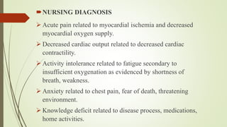 NURSING DIAGNOSIS
 Acute pain related to myocardial ischemia and decreased
myocardial oxygen supply.
 Decreased cardiac output related to decreased cardiac
contractility.
 Activity intolerance related to fatigue secondary to
insufficient oxygenation as evidenced by shortness of
breath, weakness.
 Anxiety related to chest pain, fear of death, threatening
environment.
 Knowledge deficit related to disease process, medications,
home activities.
 