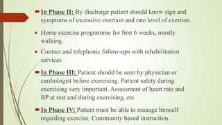 In Phase II: By discharge patient should know sign and
symptoms of excessive exertion and rate level of exertion.
 Home exercise programme for first 6 weeks, mostly
walking.
 Contact and telephonic follow-ups with rehabilitation
services
In Phase III: Patient should be seen by physician or
cardiologist before exercising. Patient safety during
exercising very important. Assessment of heart rate and
BP at rest and during exercising, etc.
In Phase IV: Patient must be able to manage himself
regarding exercise. Community based instruction.
 
