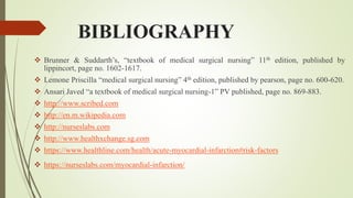 BIBLIOGRAPHY
 Brunner & Suddarth’s, “textbook of medical surgical nursing” 11th edition, published by
lippincort, page no. 1602-1617.
 Lemone Priscilla “medical surgical nursing” 4th edition, published by pearson, page no. 600-620.
 Ansari Javed “a textbook of medical surgical nursing-1” PV published, page no. 869-883.
 http://www.scribed.com
 http://en.m.wikipedia.com
 http://nurseslabs.com
 http://www.healthxchange.sg.com
 https://www.healthline.com/health/acute-myocardial-infarction#risk-factors
 https://nurseslabs.com/myocardial-infarction/
 