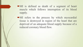 MI is defined as death of a segment of heart
muscle which follows interruption of its blood
supply.
MI refers to the process by which myocardial
tissue is destroyed in region of the heart that are
deprived of an adequate blood supply because of a
reduced coronary blood flow.
 