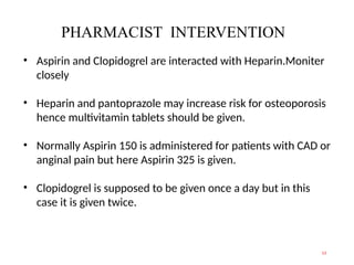 PHARMACIST INTERVENTION
13
• Aspirin and Clopidogrel are interacted with Heparin.Moniter
closely
• Heparin and pantoprazole may increase risk for osteoporosis
hence multivitamin tablets should be given.
• Normally Aspirin 150 is administered for patients with CAD or
anginal pain but here Aspirin 325 is given.
• Clopidogrel is supposed to be given once a day but in this
case it is given twice.
 