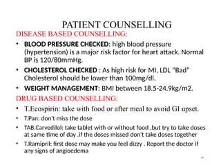 PATIENT COUNSELLING
DISEASE BASED COUNSELLING:
• BLOOD PRESSURE CHECKED: high blood pressure
(hypertension) is a major risk factor for heart attack. Normal
BP is 120/80mmHg.
• CHOLESTEROL CHECKED : As high risk for MI, LDL “Bad”
Cholesterol should be lower than 100mg/dl.
• WEIGHT MANAGEMENT: BMI between 18.5-24.9kg/m2.
DRUG BASED COUNSELLING:
• T.Ecospirin: take with food or after meal to avoid GI upset.
• T.Pan: don't miss the dose
• TAB.Carvedilol: take tablet with or without food ,but try to take doses
at same time of day .if the doses missed don't take doses together
• T.Ramipril: first dose may make you feel dizzy . Report the doctor if
any signs of angioedema
14
 