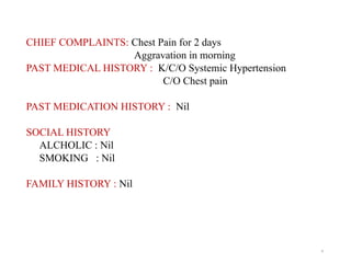 4
CHIEF COMPLAINTS: Chest Pain for 2 days
Aggravation in morning
PAST MEDICAL HISTORY : K/C/O Systemic Hypertension
C/O Chest pain
PAST MEDICATION HISTORY : Nil
SOCIAL HISTORY
ALCHOLIC : Nil
SMOKING : Nil
FAMILY HISTORY : Nil
 