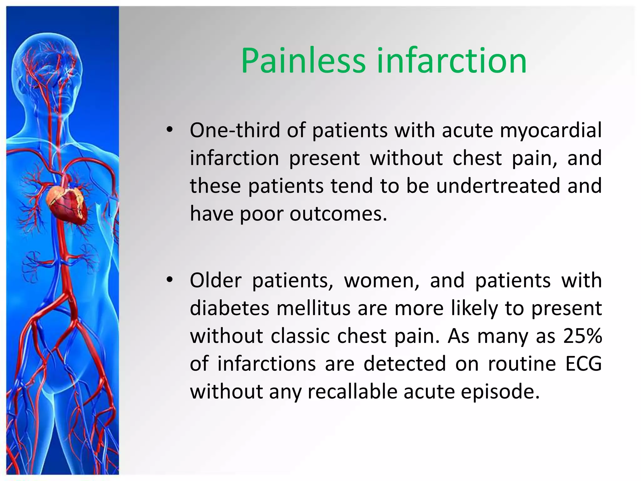 Painless infarction
• One-third of patients with acute myocardial
infarction present without chest pain, and
these patients tend to be undertreated and
have poor outcomes.
• Older patients, women, and patients with
diabetes mellitus are more likely to present
without classic chest pain. As many as 25%
of infarctions are detected on routine ECG
without any recallable acute episode.
 