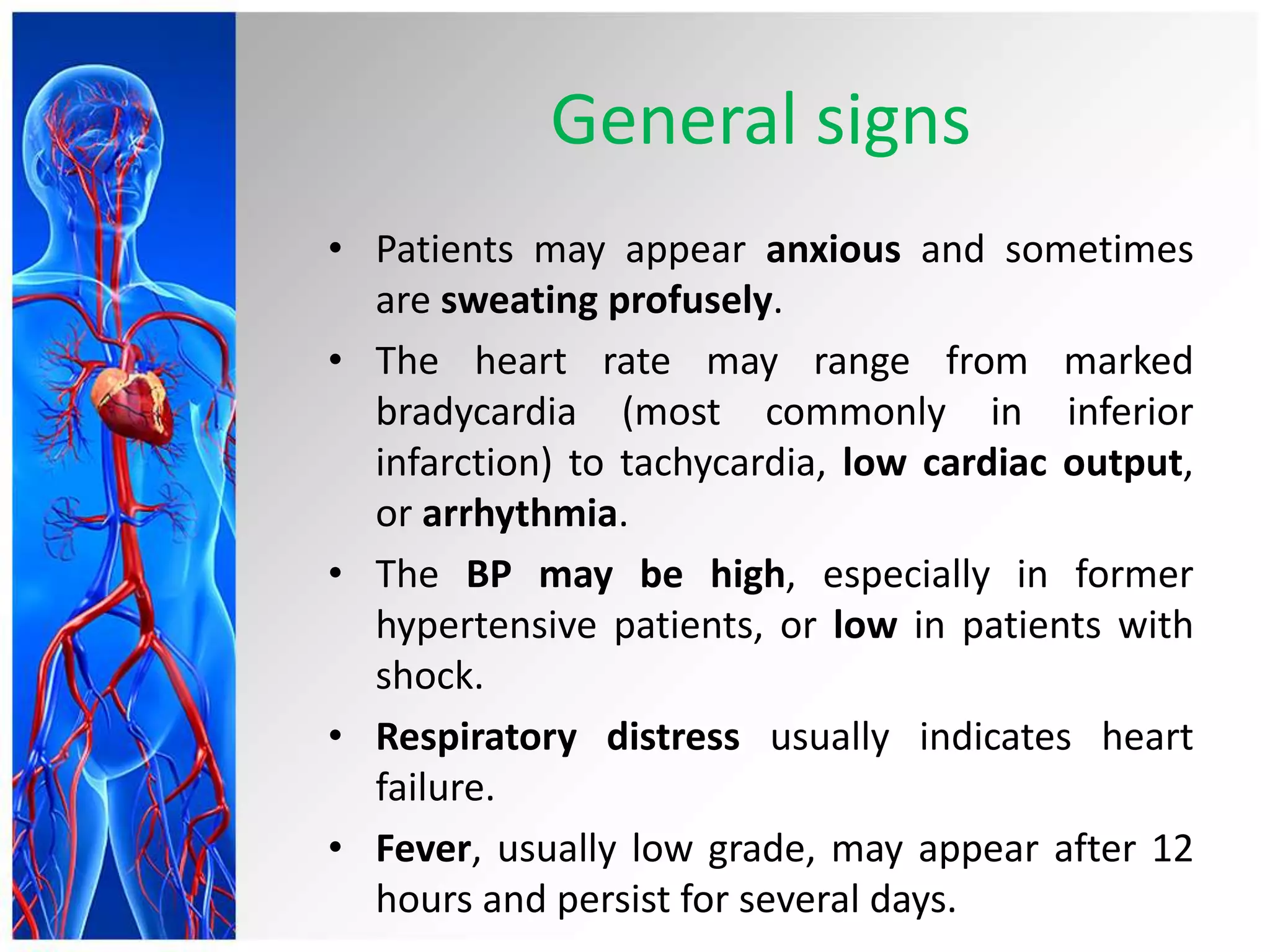 General signs
• Patients may appear anxious and sometimes
are sweating profusely.
• The heart rate may range from marked
bradycardia (most commonly in inferior
infarction) to tachycardia, low cardiac output,
or arrhythmia.
• The BP may be high, especially in former
hypertensive patients, or low in patients with
shock.
• Respiratory distress usually indicates heart
failure.
• Fever, usually low grade, may appear after 12
hours and persist for several days.
 
