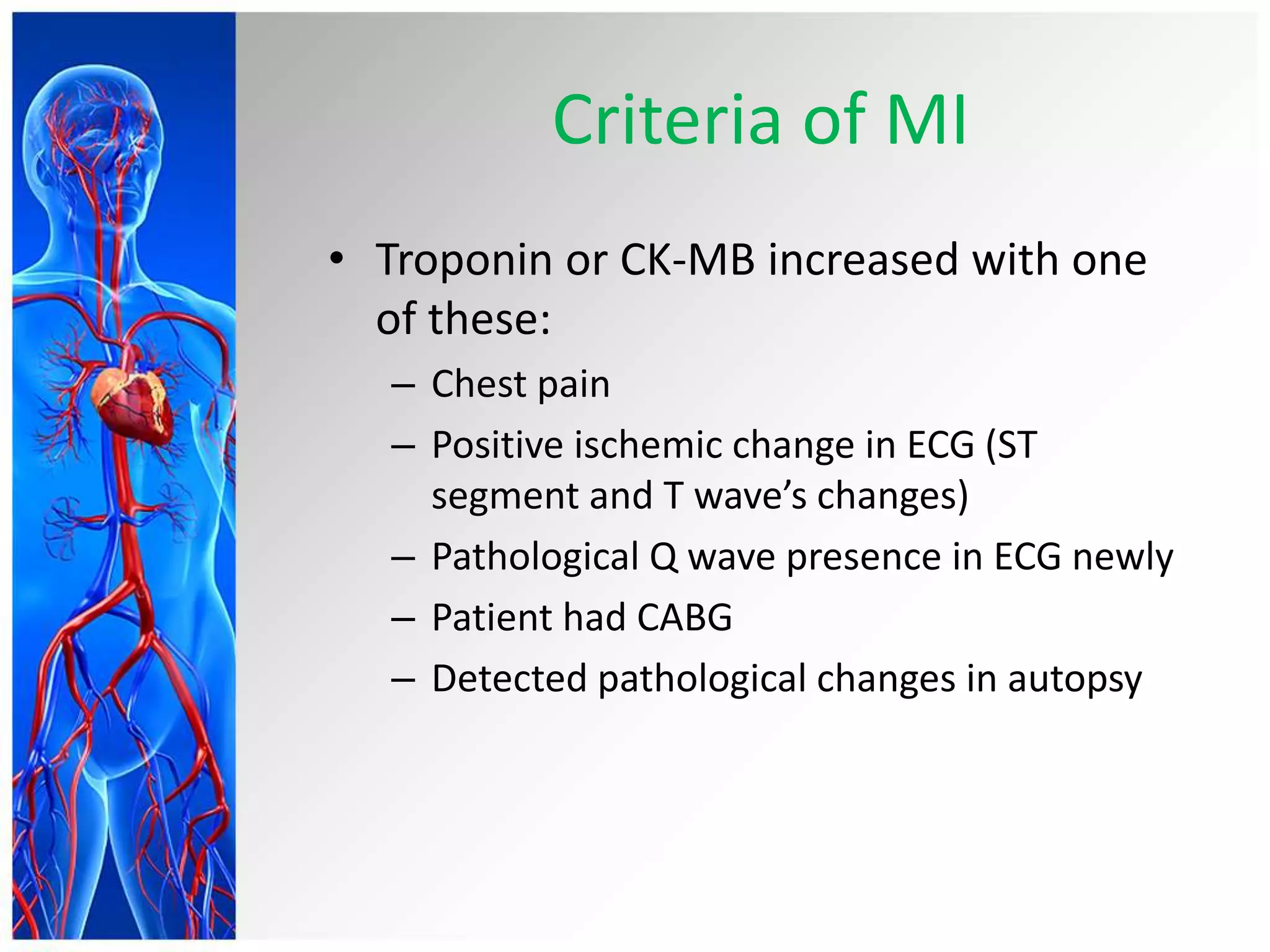 Criteria of MI
• Troponin or CK-MB increased with one
of these:
– Chest pain
– Positive ischemic change in ECG (ST
segment and T wave’s changes)
– Pathological Q wave presence in ECG newly
– Patient had CABG
– Detected pathological changes in autopsy
 