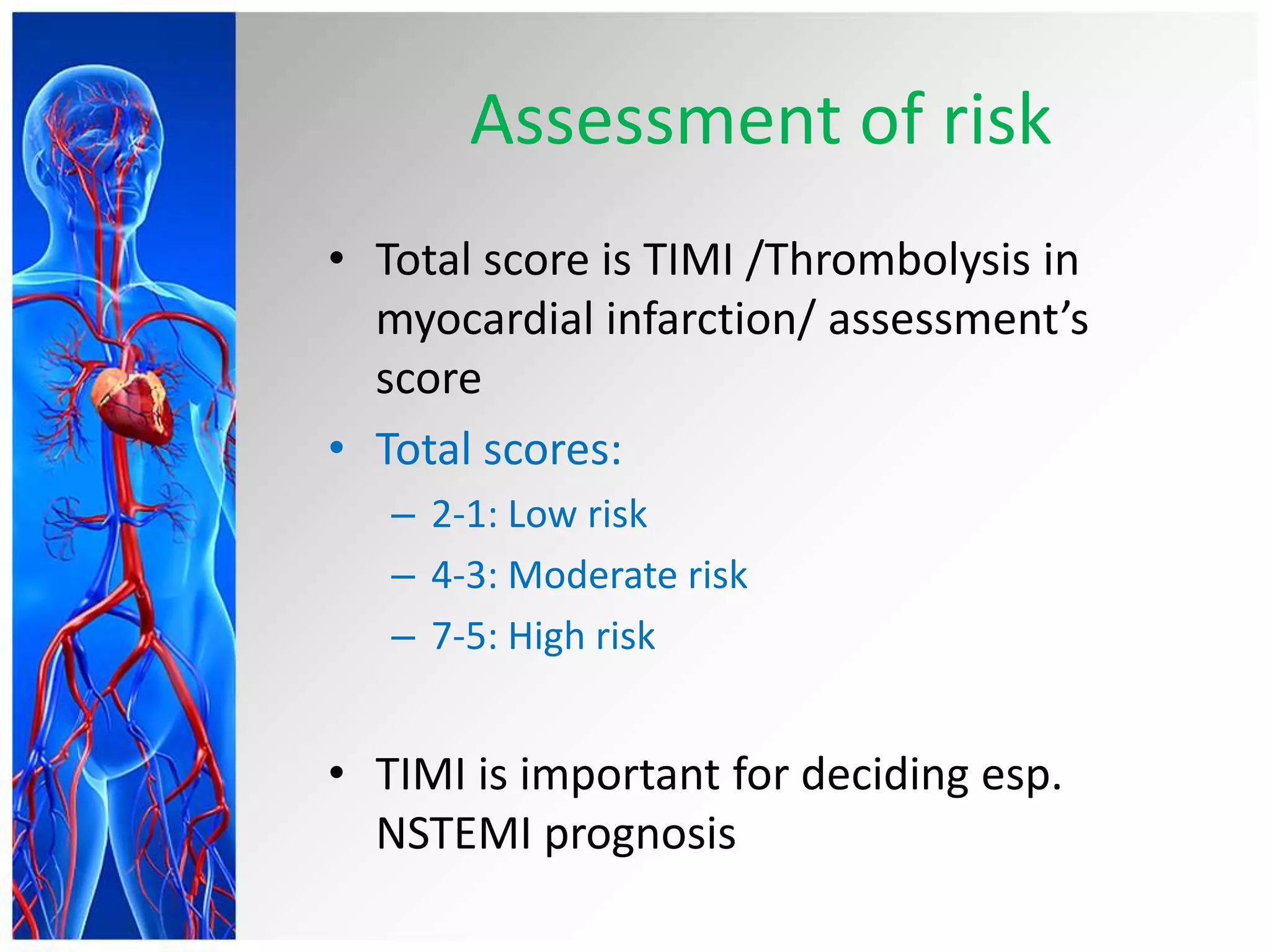 Assessment of risk
• Total score is TIMI /Thrombolysis in
myocardial infarction/ assessment’s
score
• Total scores:
– 2-1: Low risk
– 4-3: Moderate risk
– 7-5: High risk
• TIMI is important for deciding esp.
NSTEMI prognosis
 
