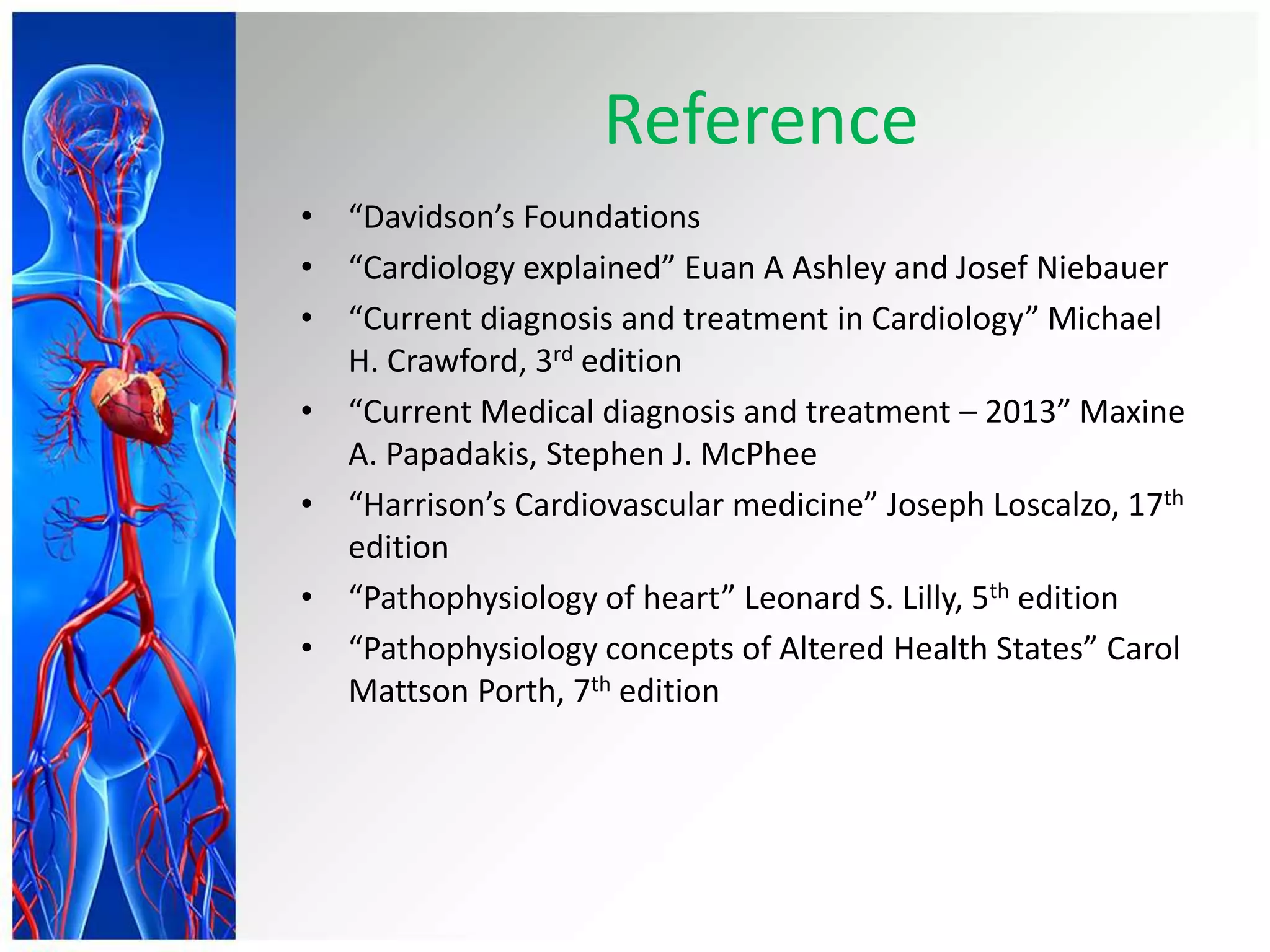 Reference
• “Davidson’s Foundations
• “Cardiology explained” Euan A Ashley and Josef Niebauer
• “Current diagnosis and treatment in Cardiology” Michael
H. Crawford, 3rd edition
• “Current Medical diagnosis and treatment – 2013” Maxine
A. Papadakis, Stephen J. McPhee
• “Harrison’s Cardiovascular medicine” Joseph Loscalzo, 17th
edition
• “Pathophysiology of heart” Leonard S. Lilly, 5th edition
• “Pathophysiology concepts of Altered Health States” Carol
Mattson Porth, 7th edition
 