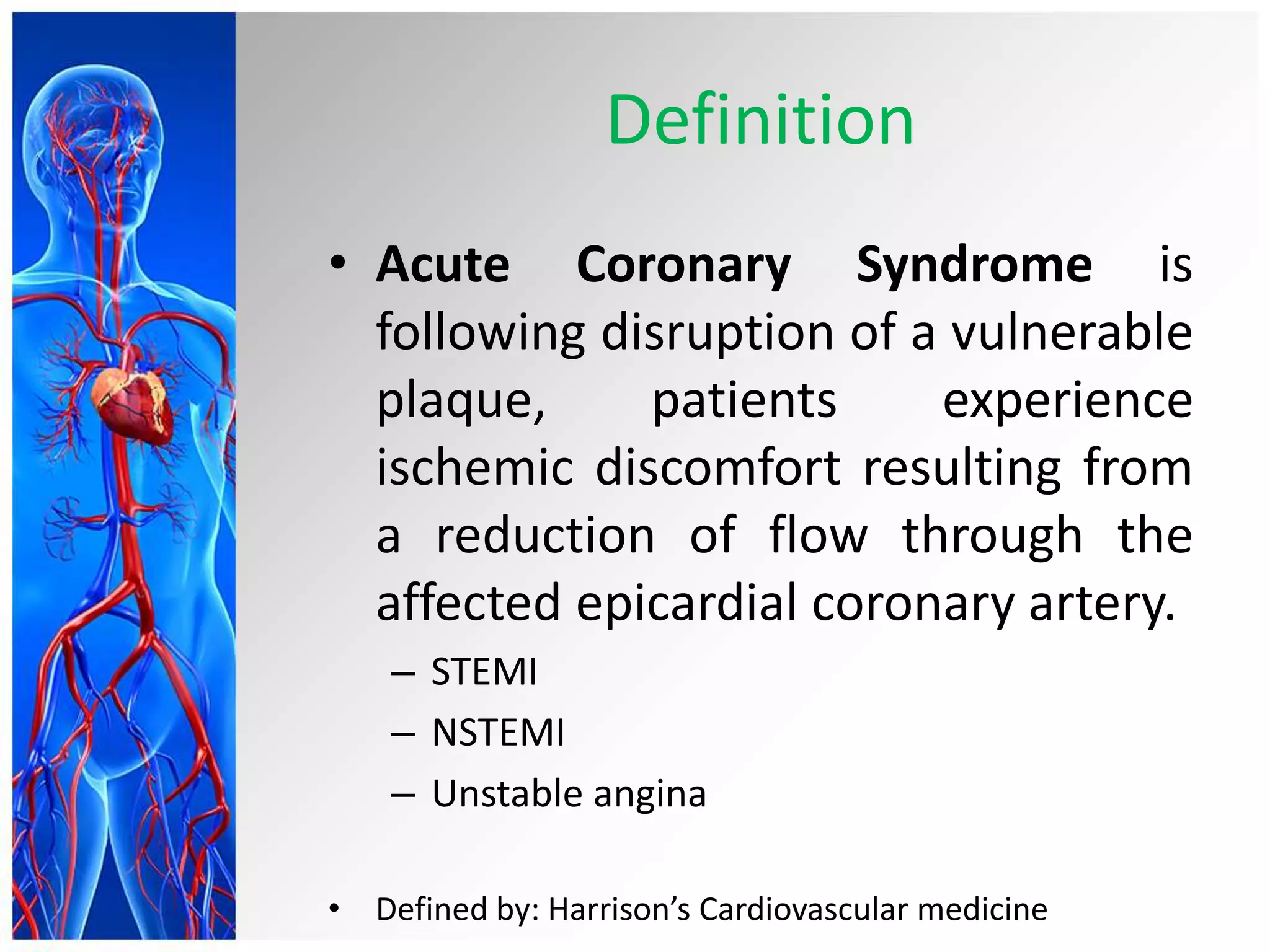 Definition
• Acute Coronary Syndrome is
following disruption of a vulnerable
plaque, patients experience
ischemic discomfort resulting from
a reduction of flow through the
affected epicardial coronary artery.
– STEMI
– NSTEMI
– Unstable angina
• Defined by: Harrison’s Cardiovascular medicine
 