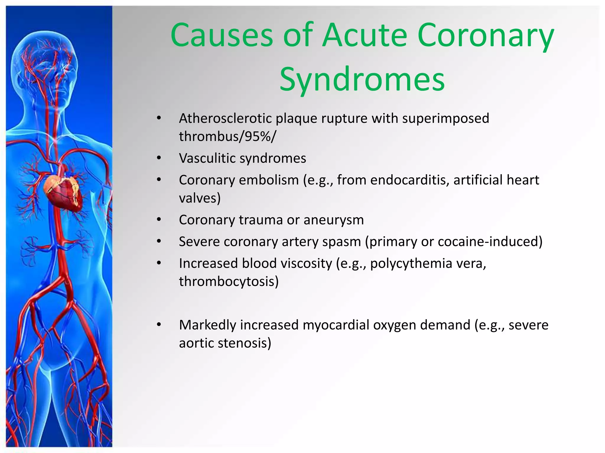 Causes of Acute Coronary
Syndromes
• Atherosclerotic plaque rupture with superimposed
thrombus/95%/
• Vasculitic syndromes
• Coronary embolism (e.g., from endocarditis, artificial heart
valves)
• Coronary trauma or aneurysm
• Severe coronary artery spasm (primary or cocaine-induced)
• Increased blood viscosity (e.g., polycythemia vera,
thrombocytosis)
• Markedly increased myocardial oxygen demand (e.g., severe
aortic stenosis)
 