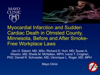 Myocardial Infarction and Sudden
Cardiac Death in Olmsted County,
Minnesota, Before and After Smoke-
Free Workplace Laws
  Jon O. Ebbert, MD, MSc; Richard D. Hurt, MD; Susan A.
  Weston, MS; Sheila M. McNallan, MPH; Ivana T. Croghan,
PhD; Darrell R. Schroeder, MS; Véronique L. Roger, MD, MPH

                       Mayo Clinic
 