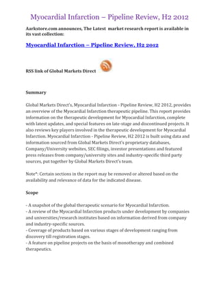 Myocardial Infarction – Pipeline Review, H2 2012
Aarkstore.com announces, The Latest market research report is available in
its vast collection:

Myocardial Infarction – Pipeline Review, H2 2012



RSS link of Global Markets Direct



Summary

Global Markets Direct’s, Myocardial Infarction - Pipeline Review, H2 2012, provides
an overview of the Myocardial Infarction therapeutic pipeline. This report provides
information on the therapeutic development for Myocardial Infarction, complete
with latest updates, and special features on late-stage and discontinued projects. It
also reviews key players involved in the therapeutic development for Myocardial
Infarction. Myocardial Infarction - Pipeline Review, H2 2012 is built using data and
information sourced from Global Markets Direct’s proprietary databases,
Company/University websites, SEC filings, investor presentations and featured
press releases from company/university sites and industry-specific third party
sources, put together by Global Markets Direct’s team.

Note*: Certain sections in the report may be removed or altered based on the
availability and relevance of data for the indicated disease.

Scope

- A snapshot of the global therapeutic scenario for Myocardial Infarction.
- A review of the Myocardial Infarction products under development by companies
and universities/research institutes based on information derived from company
and industry-specific sources.
- Coverage of products based on various stages of development ranging from
discovery till registration stages.
- A feature on pipeline projects on the basis of monotherapy and combined
therapeutics.
 