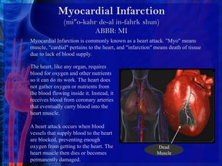 Myocardial Infarction(mi″o-kahr´de-al in-fahrk´shun)ABBR: MIMyocardial Infarction is commonly known as a heart attack. "Myo" means muscle, "cardial" pertains to the heart, and "infarction" means death of tissue due to lack of blood supply. The heart, like any organ, requires blood for oxygen and other nutrients so it can do its work. The heart does not gather oxygen or nutrients from the blood flowing inside it. Instead, it receives blood from coronary arteries that eventually carry blood into the heart muscle.A heart attack occurs when blood vessels that supply blood to the heart are blocked, preventing enough oxygen from getting to the heart. The heart muscle then dies or becomes permanently damaged. Dead Muscle