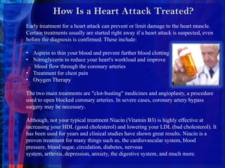 How Is a Heart Attack Treated? Early treatment for a heart attack can prevent or limit damage to the heart muscle. Certain treatments usually are started right away if a heart attack is suspected, even before the diagnosis is confirmed. These include:Aspirin to thin your blood and prevent further blood clotting 