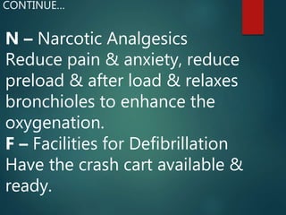 N – Narcotic Analgesics
Reduce pain & anxiety, reduce
preload & after load & relaxes
bronchioles to enhance the
oxygenation.
F – Facilities for Defibrillation
Have the crash cart available &
ready.
CONTINUE…
 