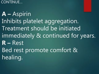 A – Aspirin
Inhibits platelet aggregation.
Treatment should be initiated
immediately & continued for years.
R – Rest
Bed rest promote comfort &
healing.
CONTINUE…
 
