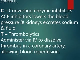 C – Converting enzyme inhibitors
ACE inhibitors lowers the blood
pressure & kidneys excretes sodium
& fluid.
T – Thrombolytics
Administer via IV to dissolve
thrombus in a coronary artery,
allowing blood reperfusion.
CONTINUE…
 